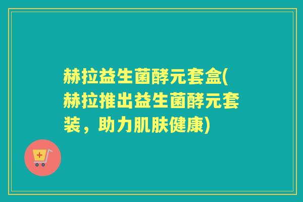 赫拉益生菌酵元套盒(赫拉推出益生菌酵元套装,助力健康) 赫拉益生菌酵元套盒(赫拉推出益生菌酵元套装,助力健康)