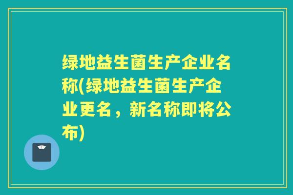 绿地益生菌生产企业名称(绿地益生菌生产企业更名,新名称即将公布) 绿地益生菌生产企业名称(绿地益生菌生产企业更名,新名称即将公布)
