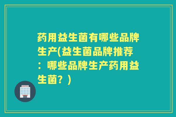 药用益生菌有哪些品牌生产(益生菌品牌推荐：哪些品牌生产药用益生菌？)