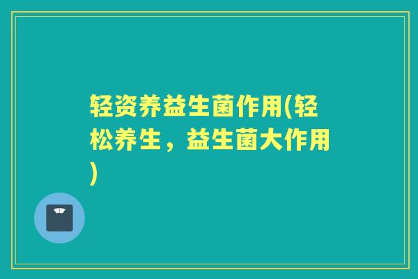 轻资养益生菌作用(轻松养生,益生菌大作用) 轻资养益生菌作用(轻松养生,益生菌大作用)