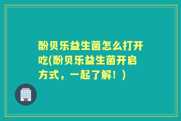 酚贝乐益生菌怎么打开吃(酚贝乐益生菌开启方式，一起了解！)