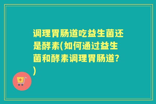调理道吃益生菌还是酵素(如何通过益生菌和酵素调理道?) 调理道吃益生菌还是酵素(如何通过益生菌和酵素调理道?)