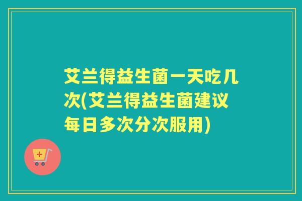 艾兰得益生菌一天吃几次(艾兰得益生菌建议每日多次分次服用)