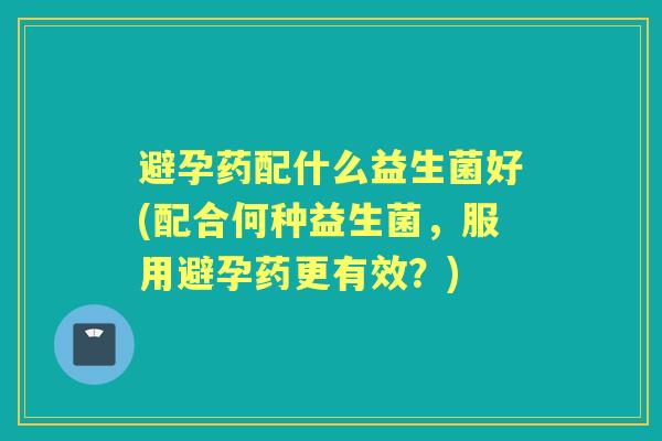避孕药配什么益生菌好(配合何种益生菌,服用避孕药更有效?) 避孕药配什么益生菌好(配合何种益生菌,服用避孕药更有效?)