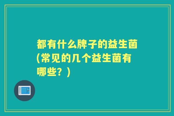 都有什么牌子的益生菌(常见的几个益生菌有哪些？)