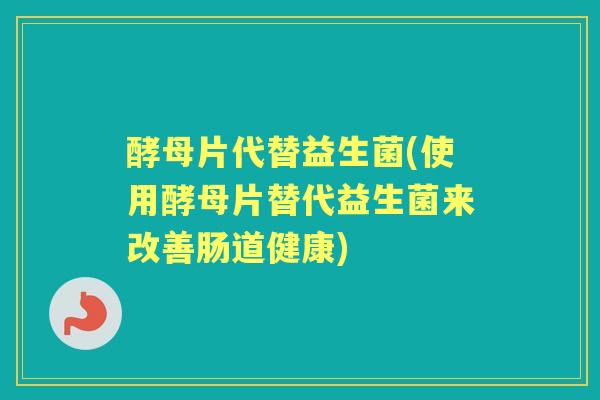 酵母片代替益生菌(使用酵母片替代益生菌来改善肠道健康) 酵母片代替益生菌(使用酵母片替代益生菌来改善肠道健康)