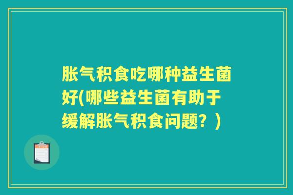 积食吃哪种益生菌好(哪些益生菌有助于缓解积食问题?) 积食吃哪种益生菌好(哪些益生菌有助于缓解积食问题?)