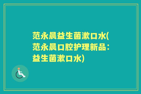 范永晨益生菌漱口水(范永晨口腔护理新品:益生菌漱口水) 范永晨益生菌漱口水(范永晨口腔护理新品:益生菌漱口水)