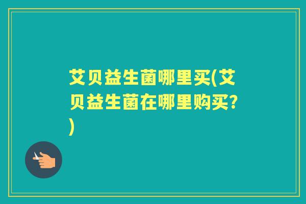 艾贝益生菌哪里买(艾贝益生菌在哪里购买?) 艾贝益生菌哪里买(艾贝益生菌在哪里购买?)