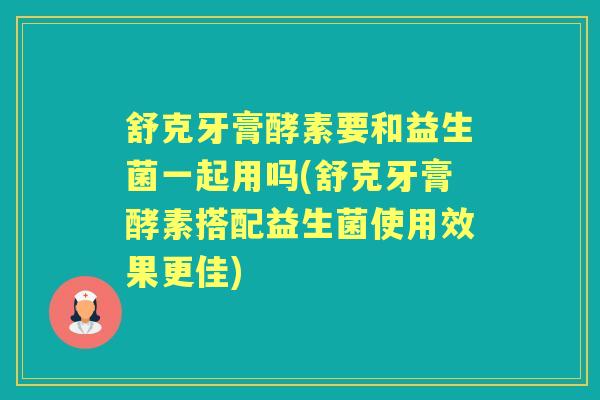 舒克牙膏酵素要和益生菌一起用吗(舒克牙膏酵素搭配益生菌使用效果更佳)