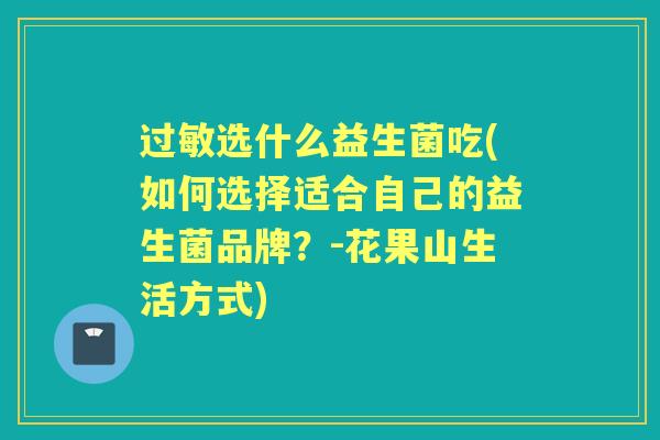 选什么益生菌吃(如何选择适合自己的益生菌品牌?-花果山生活方式) 选什么益生菌吃(如何选择适合自己的益生菌品牌?-花果山生活方式)