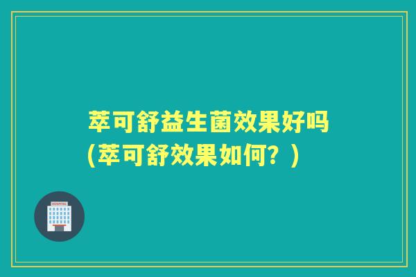 萃可舒益生菌效果好吗(萃可舒效果如何?) 萃可舒益生菌效果好吗(萃可舒效果如何?)