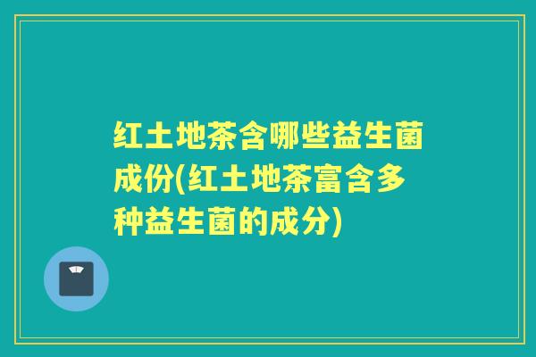 红土地茶含哪些益生菌成份(红土地茶富含多种益生菌的成分) 红土地茶含哪些益生菌成份(红土地茶富含多种益生菌的成分)