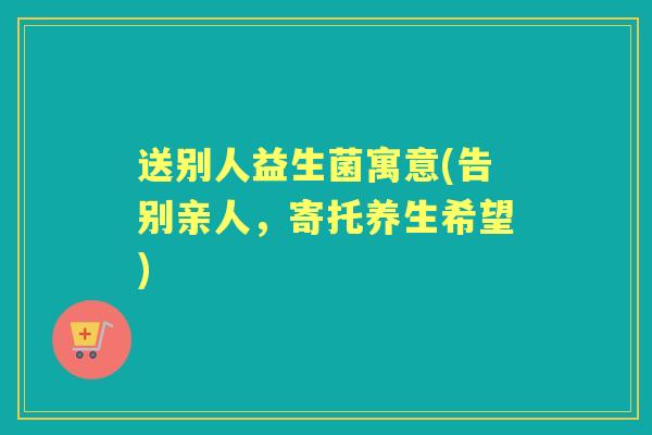 送别人益生菌寓意(告别亲人,寄托养生希望) 送别人益生菌寓意(告别亲人,寄托养生希望)