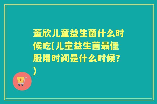 董欣儿童益生菌什么时候吃(儿童益生菌佳服用时间是什么时候?) 董欣儿童益生菌什么时候吃(儿童益生菌佳服用时间是什么时候?)