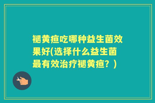褪黄疸吃哪种益生菌效果好(选择什么益生菌有效褪黄疸？)