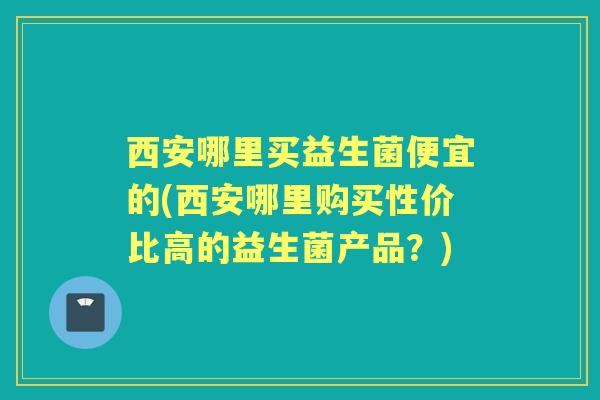 西安哪里买益生菌便宜的(西安哪里购买性价比高的益生菌产品?) 西安哪里买益生菌便宜的(西安哪里购买性价比高的益生菌产品?)