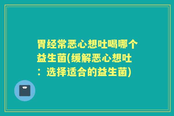 胃经常恶心想吐喝哪个益生菌(缓解恶心想吐：选择适合的益生菌)