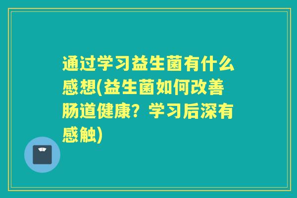 通过学习益生菌有什么感想(益生菌如何改善肠道健康？学习后深有感触)