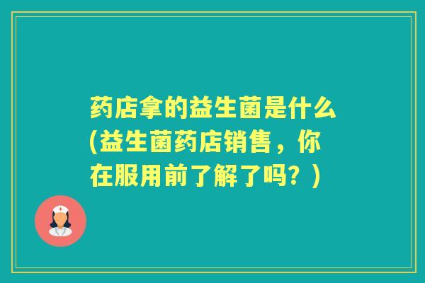 药店拿的益生菌是什么(益生菌药店销售,你在服用前了解了吗?) 药店拿的益生菌是什么(益生菌药店销售,你在服用前了解了吗?)