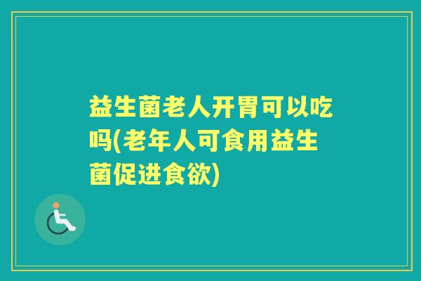 益生菌老人开胃可以吃吗(老年人可食用益生菌促进) 益生菌老人开胃可以吃吗(老年人可食用益生菌促进)