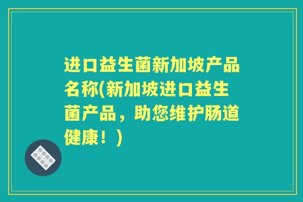 进口益生菌新加坡产品名称(新加坡进口益生菌产品,助您维护肠道健康!) 进口益生菌新加坡产品名称(新加坡进口益生菌产品,助您维护肠道健康!)