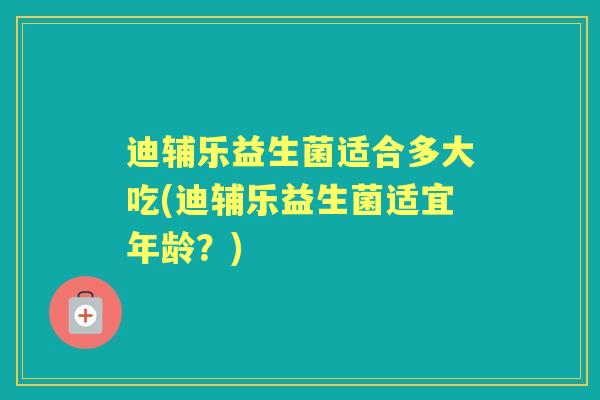 迪辅乐益生菌适合多大吃(迪辅乐益生菌适宜年龄?) 迪辅乐益生菌适合多大吃(迪辅乐益生菌适宜年龄?)