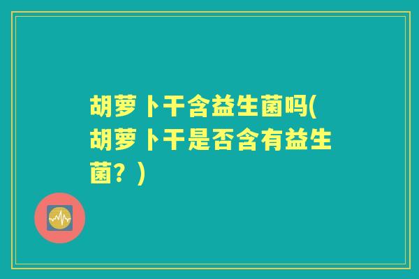 胡萝卜干含益生菌吗(胡萝卜干是否含有益生菌?) 胡萝卜干含益生菌吗(胡萝卜干是否含有益生菌?)