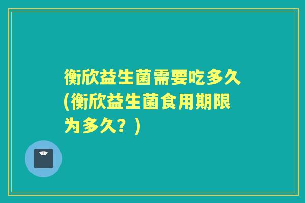衡欣益生菌需要吃多久(衡欣益生菌食用期限为多久？)