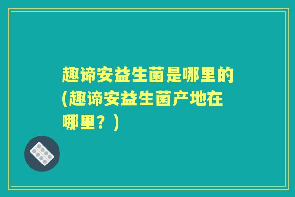 趣谛安益生菌是哪里的(趣谛安益生菌产地在哪里?) 趣谛安益生菌是哪里的(趣谛安益生菌产地在哪里?)