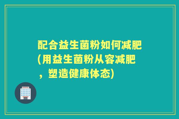 配合益生菌粉如何(用益生菌粉从容，塑造健康体态)