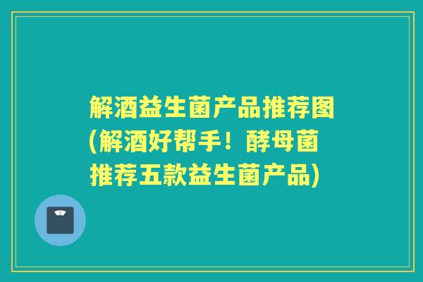 解酒益生菌产品推荐图(解酒好帮手!酵母菌推荐五款益生菌产品) 解酒益生菌产品推荐图(解酒好帮手!酵母菌推荐五款益生菌产品)