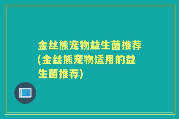 金丝熊宠物益生菌推荐(金丝熊宠物适用的益生菌推荐)