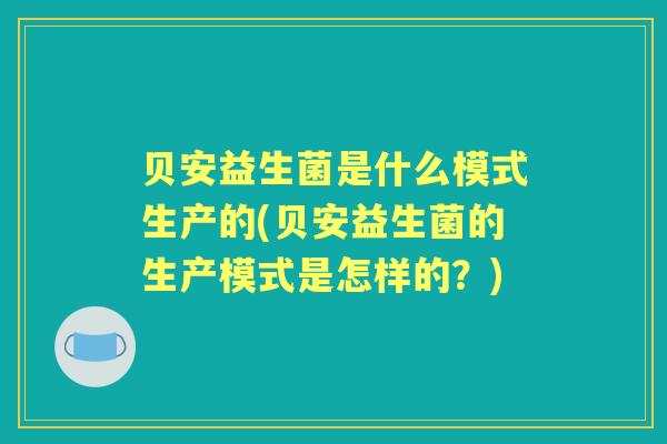 贝安益生菌是什么模式生产的(贝安益生菌的生产模式是怎样的?) 贝安益生菌是什么模式生产的(贝安益生菌的生产模式是怎样的?)