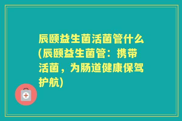 辰颐益生菌活菌管什么(辰颐益生菌管:携带活菌,为肠道健康保驾护航) 辰颐益生菌活菌管什么(辰颐益生菌管:携带活菌,为肠道健康保驾护航)