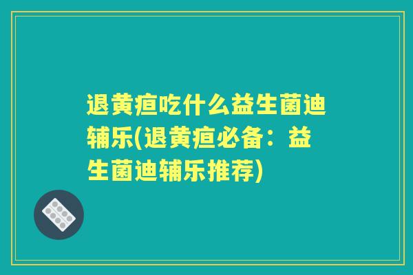退黄疸吃什么益生菌迪辅乐(退黄疸必备：益生菌迪辅乐推荐)