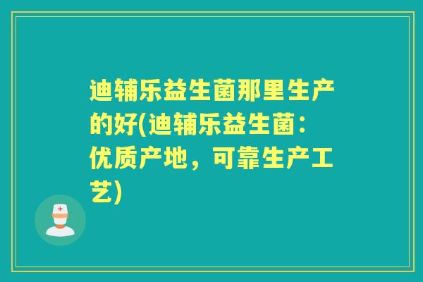 迪辅乐益生菌那里生产的好(迪辅乐益生菌:优质产地,可靠生产工艺) 迪辅乐益生菌那里生产的好(迪辅乐益生菌:优质产地,可靠生产工艺)