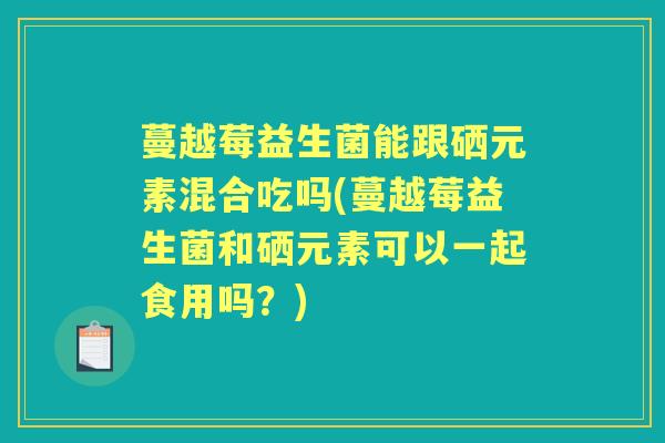 蔓越莓益生菌能跟硒元素混合吃吗(蔓越莓益生菌和硒元素可以一起食用吗？)