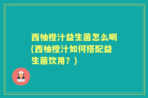 西柚橙汁益生菌怎么喝(西柚橙汁如何搭配益生菌饮用？)