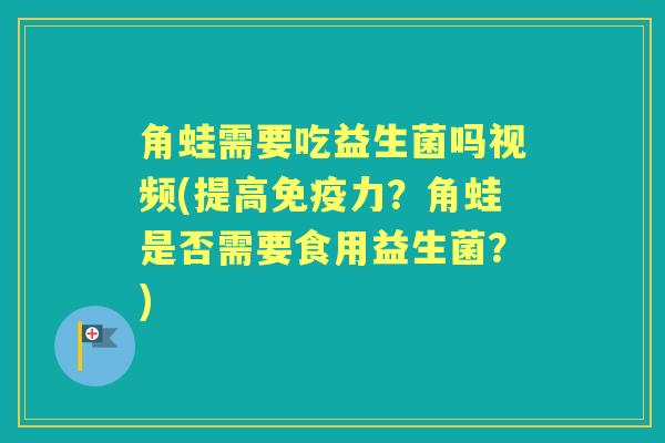 角蛙需要吃益生菌吗视频(提高力?角蛙是否需要食用益生菌?) 角蛙需要吃益生菌吗视频(提高力?角蛙是否需要食用益生菌?)