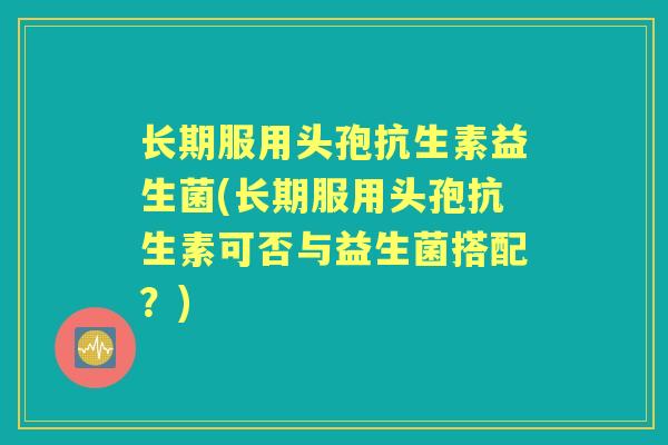 长期服用头孢抗生素益生菌(长期服用头孢抗生素可否与益生菌搭配?) 长期服用头孢抗生素益生菌(长期服用头孢抗生素可否与益生菌搭配?)