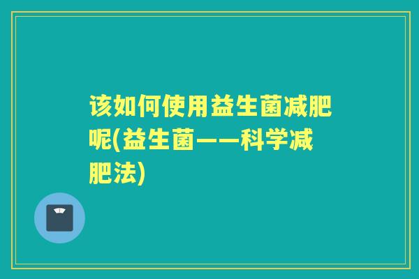 该如何使用益生菌呢(益生菌——科学法) 该如何使用益生菌呢(益生菌——科学法)