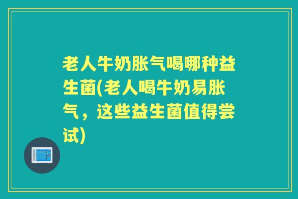 老人牛奶喝哪种益生菌(老人喝牛奶易，这些益生菌值得尝试)