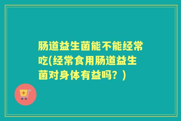 肠道益生菌能不能经常吃(经常食用肠道益生菌对身体有益吗?) 肠道益生菌能不能经常吃(经常食用肠道益生菌对身体有益吗?)