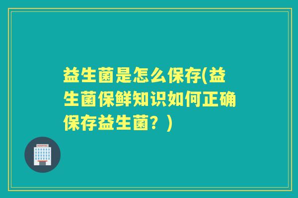 益生菌是怎么保存(益生菌保鲜知识如何正确保存益生菌？)