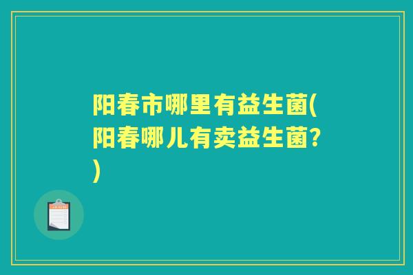阳春市哪里有益生菌(阳春哪儿有卖益生菌？)