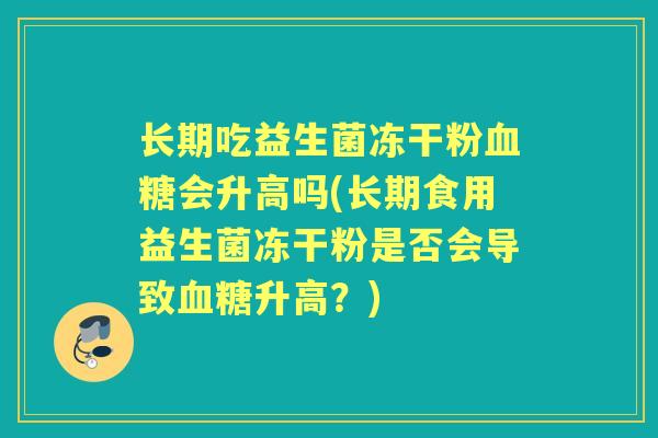 长期吃益生菌冻干粉会升高吗(长期食用益生菌冻干粉是否会导致升高?) 长期吃益生菌冻干粉会升高吗(长期食用益生菌冻干粉是否会导致升高?)