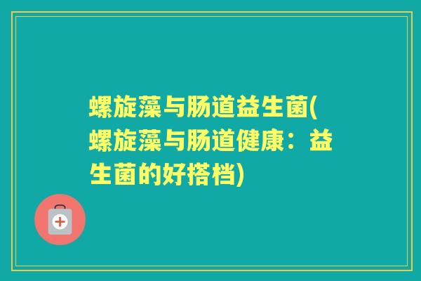 螺旋藻与肠道益生菌(螺旋藻与肠道健康:益生菌的好搭档) 螺旋藻与肠道益生菌(螺旋藻与肠道健康:益生菌的好搭档)