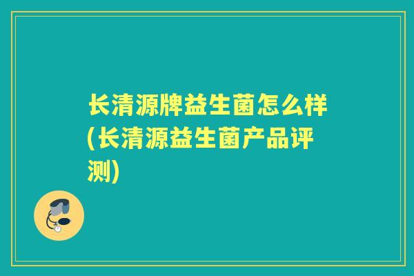 长清源牌益生菌怎么样(长清源益生菌产品评测) 长清源牌益生菌怎么样(长清源益生菌产品评测)