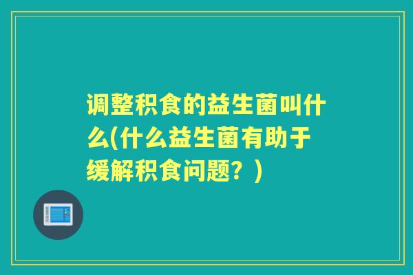 调整积食的益生菌叫什么(什么益生菌有助于缓解积食问题？)